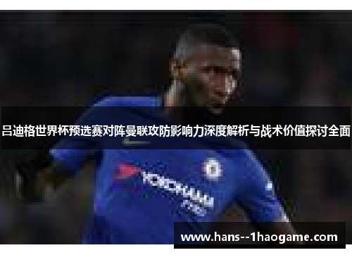 吕迪格世界杯预选赛对阵曼联攻防影响力深度解析与战术价值探讨全面 吕迪格世界杯预选赛对阵曼联攻防影响力深度解析与战术价值探讨全面