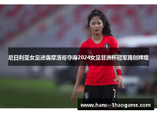 尼日利亚女足逆袭摩洛哥夺得2024女足非洲杯冠军再创辉煌 尼日利亚女足逆袭摩洛哥夺得2024女足非洲杯冠军再创辉煌